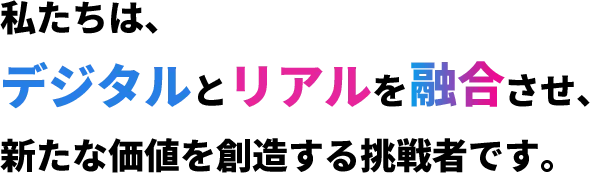 私たちは、デジタルとリアルを融合させ、新たな価値を創造する挑戦者です。